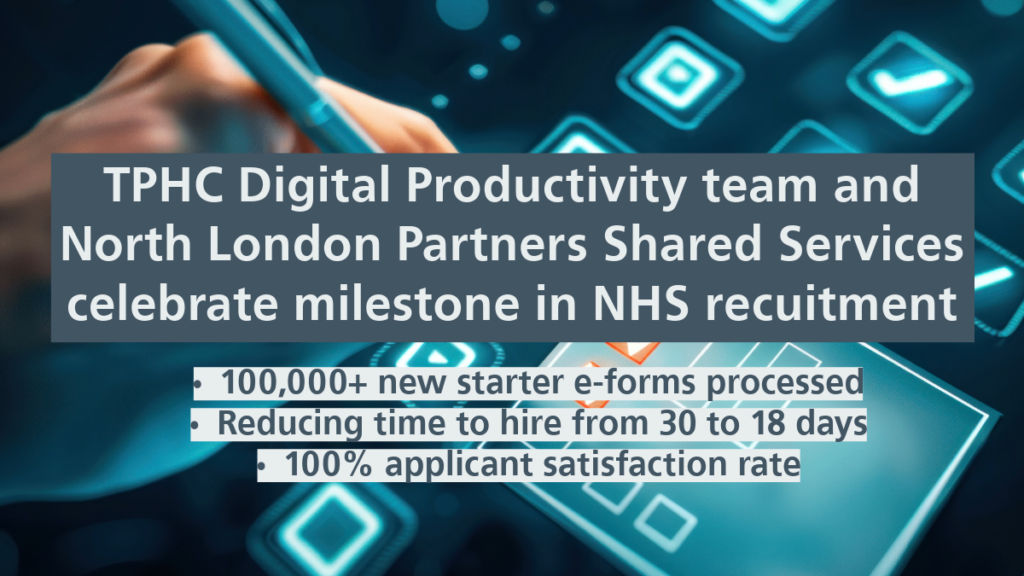 TPHC Digital Productivity team and North London Partners Shared Services celebrate milestone in NHS recruitment. 100,000+ new starter e-forms processed. Reducing time to hire from 30 to 18 days. 100% applicant satisfaction rate